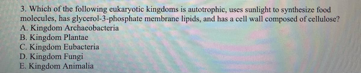 3. Which of the following eukaryotic kingdoms is autotrophic, uses sunlight to synthesize food
molecules, has glycerol-3-phosphate membrane lipids, and has a cell wall composed of cellulose?
A. Kingdom Archaeobacteria
B. Kingdom Plantae
C. Kingdom Eubacteria
D. Kingdom Fungi
E. Kingdom Animalia
