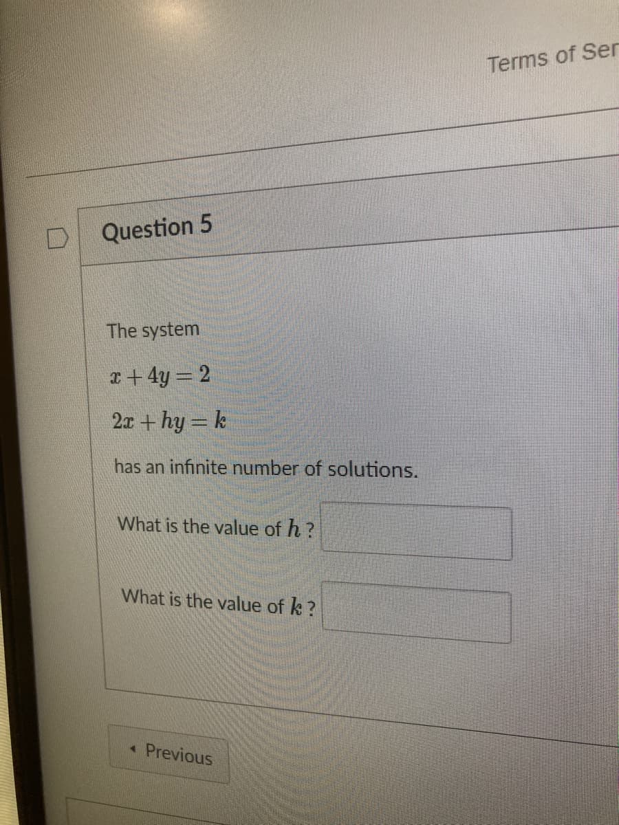 Terms of Ser
Question 5
The system
x+ 4y = 2
2x + hy = k
has an infinite number of solutions.
What is the value of h?
What is the value of k ?
« Previous
