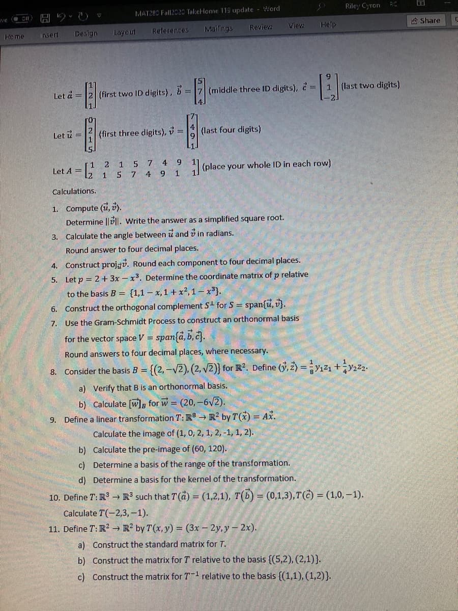 MAT280 Fall2020 TakeHome 119 update - Word
Riley Cyron
RC
Mailings
Review
View
Help
A Share
Home
Insert
Design
Layout
References
Let å =
(first two ID digits), =
(middle three ID digits), 2=| 1 (last two digits)
Let i =
(first three digits), v =
(last four digits)
1 5
7 4
9
Let A =
(place your whole ID in each row)
15 7 4 9 1
Calculations.
1. Compute (u, 3).
Determine ||v||. Write the answer as a simplified square root.
3. Calculate the angle between u and v in radians.
Round answer to four decimal places.
4. Construct projzv. Round each component to four decimal places.
5.
Let p = 2+3x - x3. Determine the coordinate matrix of p relative
to the basis B = {1,1 – x, 1 + x²,1 – x3}.
6. Construct the orthogonal complement S for S = span{u, v}.
7. Use the Gram-Schmidt Process to construct an orthonormal basis
for the vector space V = span{d, b, č}.
Round answers to four decimal places, where necessary.
8. Consider the basis B = {(2, -V2), (2, V2)} for R?. Define (3, z) =y,z1 +y22.
%3D
a) Verify that B is an orthonormal basis.
b) Calculate [w], for w = (20,-6V2).
9. Define a linear transformation T: R → R² by T(X) = Ax.
Calculate the image of (1, 0, 2, 1, 2, -1, 1, 2).
b) Calculate the pre-image of (60, 120).
c) Determine a basis of the range of the transformation.
d) Determine a basis for the kernel of the transformation.
10. Define T: R3 → R such that T (à) = (1,2,1), T(b) = (0,1,3),T(C) = (1,0,–1).
Calculate T(-2,3,-1).
11. Define T: R? → R² by T(x, y) = (3x – 2y, y – 2x).
a) Construct the standard matrix for T.
b) Construct the matrix for T relative to the basis {(5,2), (2,1)}.
c) Construct the matrix for T1 relative to the basis {(1,1), (1,2)}.
in 74
