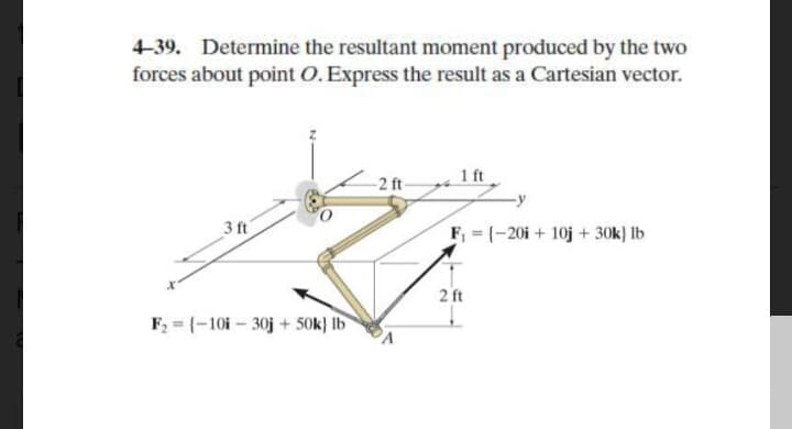 4-39. Determine the resultant moment produced by the two
forces about point O.Express the result as a Cartesian vector.
-2 ft-
1 ft
3 ft
F =(-20i + 10j + 30k} lb
2 ft
F, = (-10i – 30j + 50k} Ib
