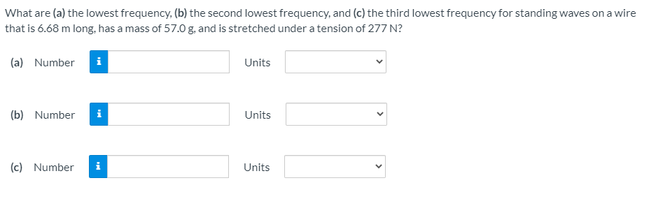 What are (a) the lowest frequency, (b) the second lowest frequency, and (c) the third lowest frequency for standing waves on a wire
that is 6.68 m long, has a mass of 57.0 g. and is stretched under a tension of 277 N?
(a) Number
i
Units
(b) Number
i
Units
(c) Number
i
Units
>
