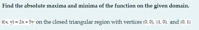 Find the absolute maxima and minima of the function on the given domain.
f(x, v) = 2x + 5y on the closed triangular region with vertices (0, 0), (1, 0), and (0, 1)
