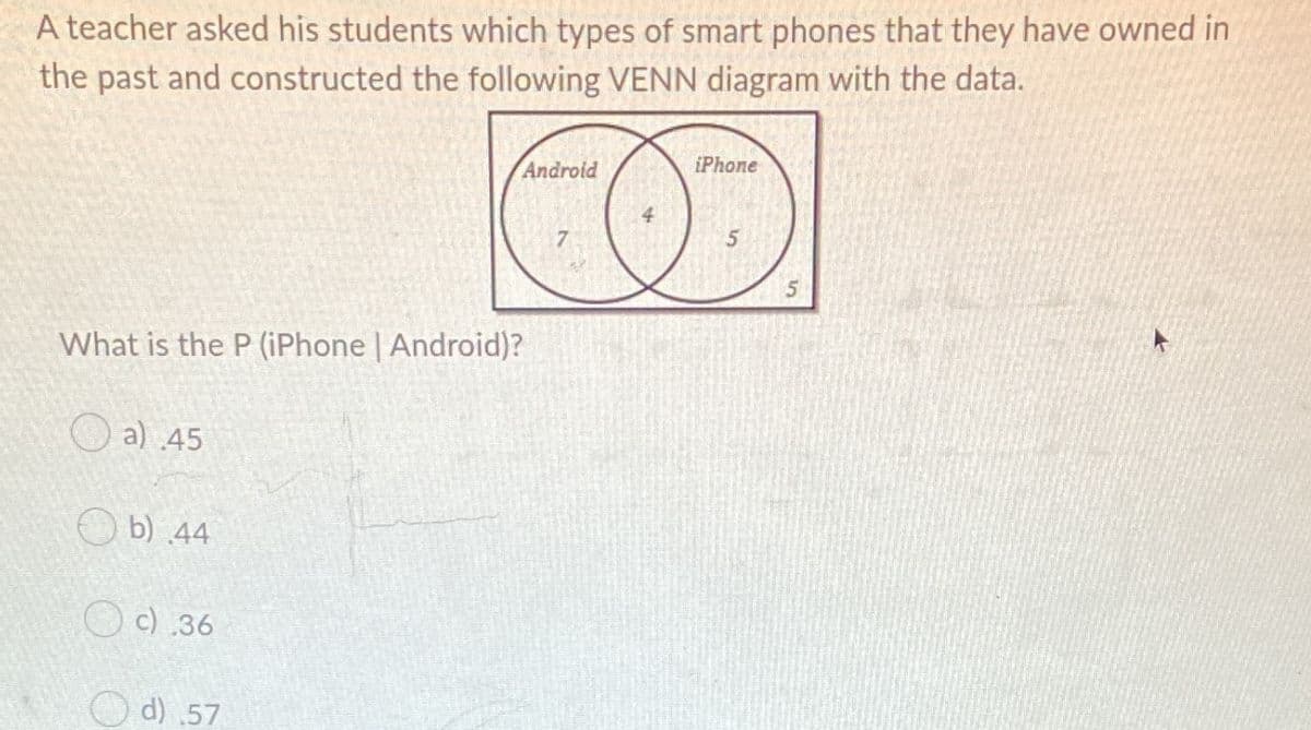 A teacher asked his students which types of smart phones that they have owned in
the past and constructed the following VENN diagram with the data.
Android
iPhone
5
What is the P (iPhone | Android)?
O a) 45
O b) 44
O c) .36
d) .57
