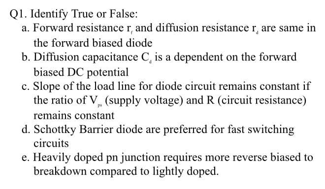 Q1. Identify True or False:
a. Forward resistance r, and diffusion resistance r, are same in
the forward biased diode
b. Diffusion capacitance C, is a dependent on the forward
biased DC potential
c. Slope of the load line for diode circuit remains constant if
the ratio of V (supply voltage) and R (circuit resistance)
ps
remains constant
d. Schottky Barrier diode are preferred for fast switching
circuits
e. Heavily doped pn junction requires more reverse biased to
breakdown compared to lightly doped.
