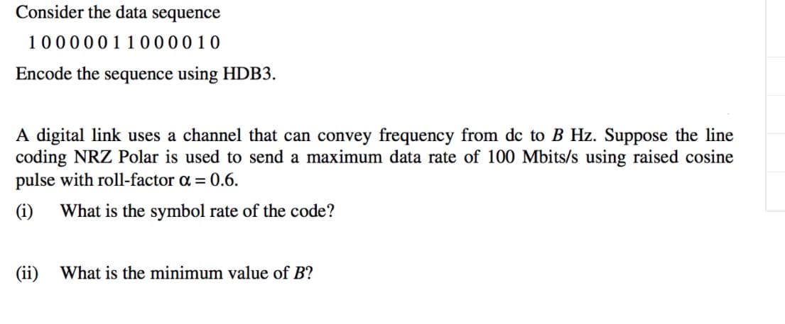 Consider the data sequence
10000011000010
Encode the sequence using HDB3.
A digital link uses a channel that can convey frequency from dc to B Hz. Suppose the line
coding NRZ Polar is used to send a maximum data rate of 100 Mbits/s using raised cosine
pulse with roll-factor a = 0.6.
(i)
What is the symbol rate of the code?
(ii)
What is the minimum value of B?
