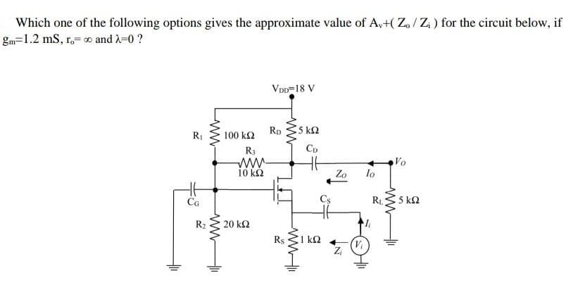 Which one of the following options gives the approximate value of A,+( Z. / Z; ) for the circuit below, if
gm=1.2 mS, r.= o and 2=0 ?
VDD=18 V
Rp
5 k2
RI
100 k2
R3
Cp
Vo
lo
10 k2
Zo
CG
RL
5 k2
R2
20 k2
Rs
1 k2
ww
ww
