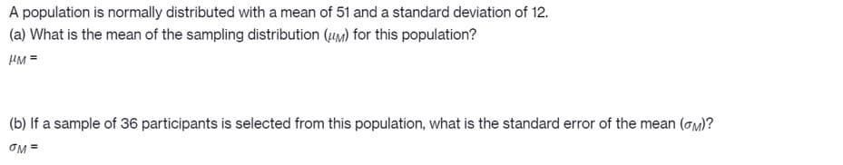 A population is normally distributed with a mean of 51 and a standard deviation of 12.
(a) What is the mean of the sampling distribution (um) for this population?
HM =
(b) If a sample of 36 participants is selected from this population, what is the standard error of the mean (om)?
OM =
