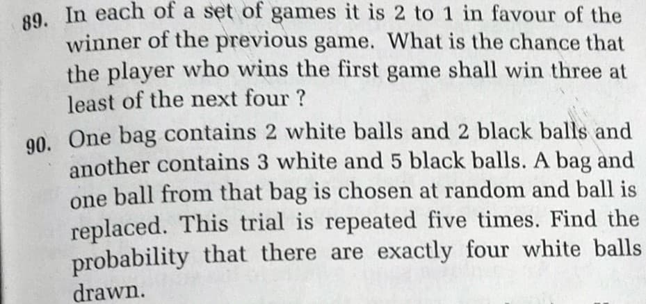 89. In each of a set of games it is 2 to 1 in favour of the
winner of the previous game. What is the chance that
the player who wins the first game shall win three at
least of the next four ?
00. One bag contains 2 white balls and 2 black balls and
another contains 3 white and 5 black balls. A bag and
one ball from that bag is chosen at random and ball is
replaced. This trial is repeated five times. Find the
probability that there are exactly four white balls
drawn.
