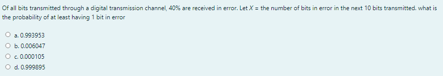 Of all bits transmitted through a digital transmission channel, 40% are received in error. Let X = the number of bits in error in the next 10 bits transmitted. what is
the probability of at least having 1 bit in error
a. 0.993953
O b. 0.006047
O c. 0.000105
d. 0.999895
