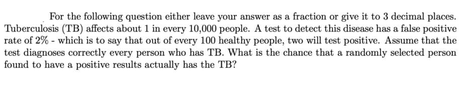 For the following question either leave your answer as a fraction or give it to 3 decimal places.
Tuberculosis (TB) affects about 1 in every 10,000 people. A test to detect this disease has a false positive
rate of 2% - which is to say that out of every 100 healthy people, two will test positive. Assume that the
test diagnoses correctly every person who has TB. What is the chance that a randomly selected person
found to have a positive results actually has the TB?
