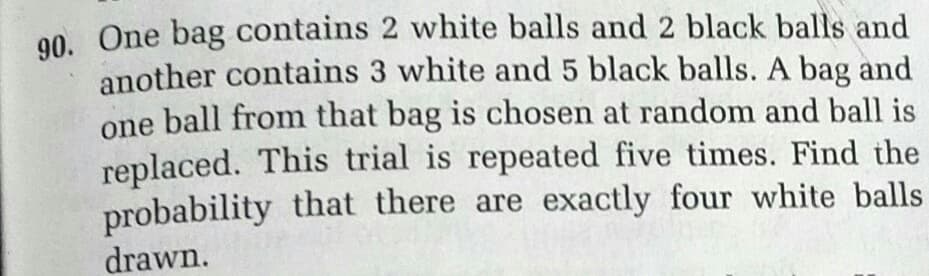 90. One bag contains 2 white balls and 2 black balls and
another contains 3 white and 5 black balls. A bag and
one ball from that bag is chosen at random and ball is
replaced. This trial is repeated five times. Find the
probability that there are exactly four white balls
drawn.
