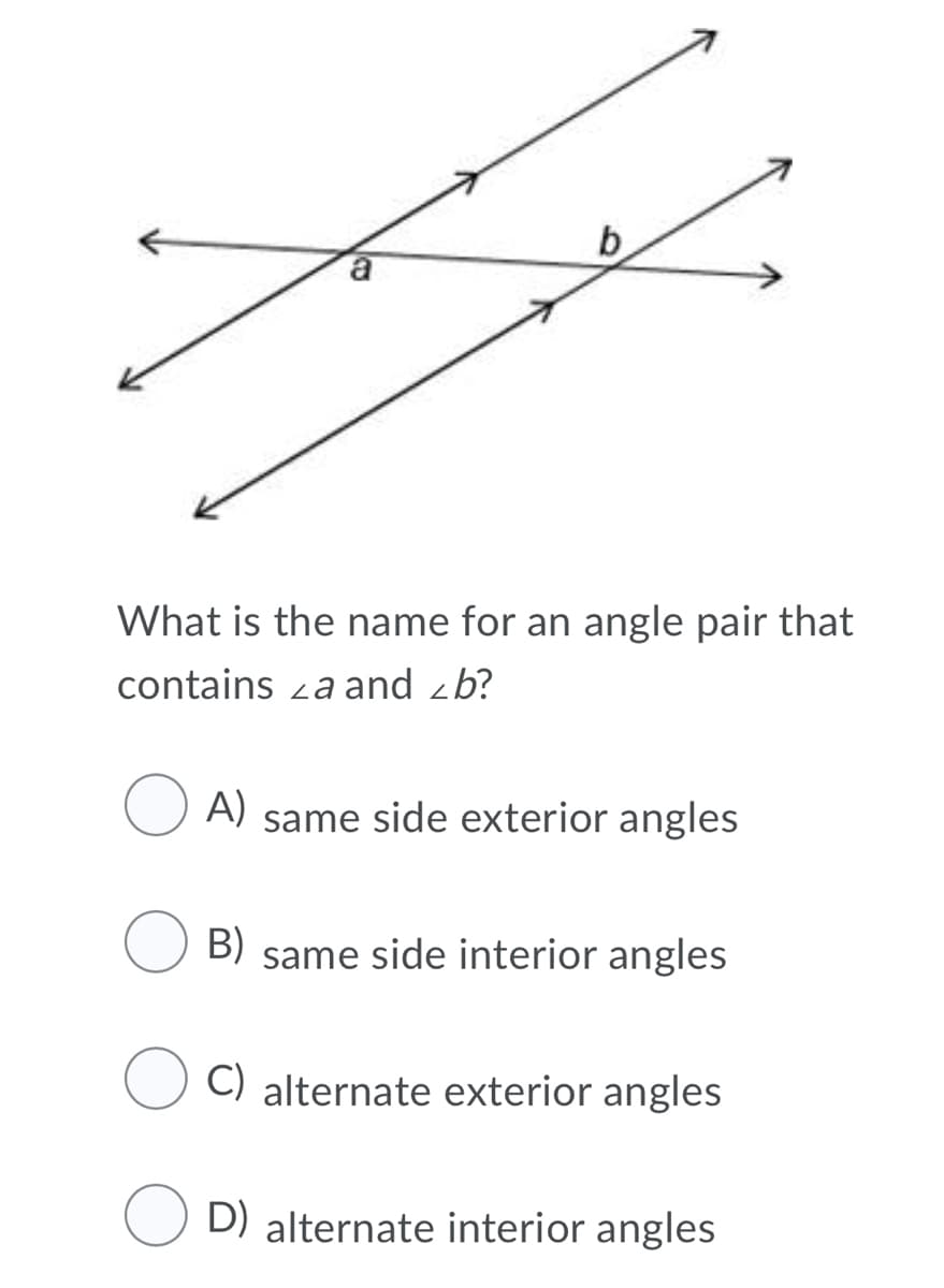 b
a
What is the name for an angle pair that
contains za and zb?
A)
same side exterior angles
B) same side interior angles
C) alternate exterior angles
D) alternate interior angles
