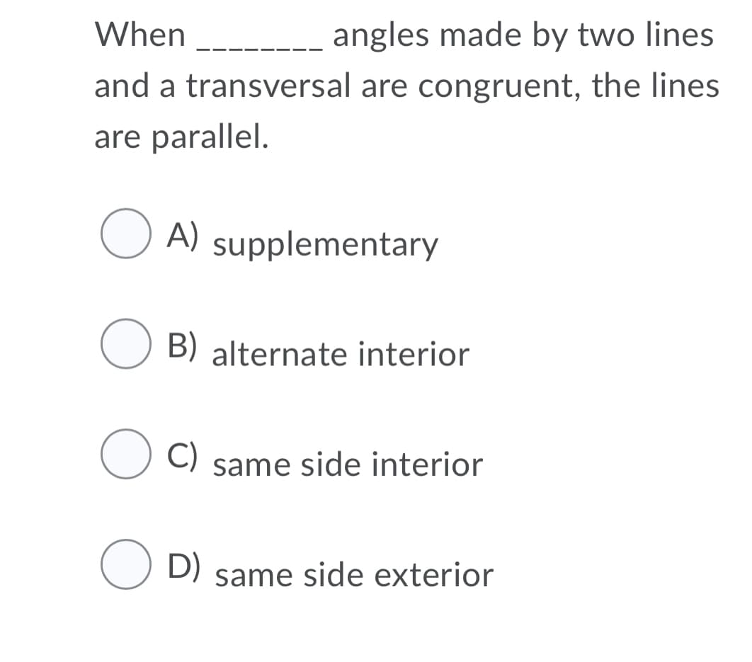 When
----_ angles made by two lines
and a transversal are congruent, the lines
are parallel.
O A)
supplementary
B) alternate interior
O C)
same side interior
O D) same side exterior
