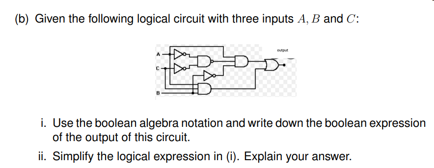 (b) Given the following logical circuit with three inputs A, B and C:
output
i. Use the boolean algebra notation and write down the boolean expression
of the output of this circuit.
ii. Simplify the logical expression in (i). Explain your answer.
