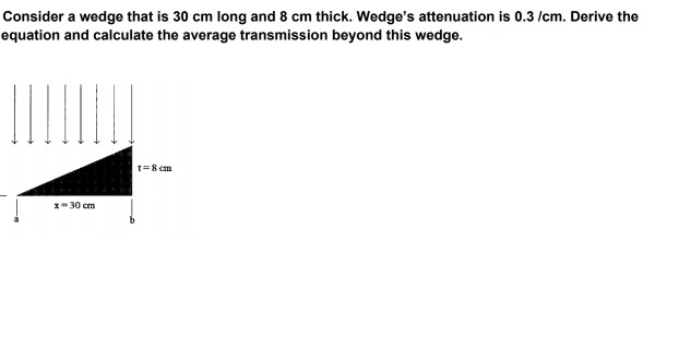 Consider a wedge that is 30 cm long and 8 cm thick. Wedge's attenuation is 0.3 /cm. Derive the
equation and calculate the average transmission beyond this wedge.
t=8 cm
x- 30 cm
