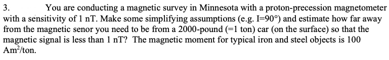 3.
You are conducting a magnetic survey in Minnesota with a proton-precession magnetometer
with a sensitivity of 1 nT. Make some simplifying assumptions (e.g. I=90°) and estimate how far away
from the magnetic senor you need to be from a 2000-pound (=1 ton) car (on the surface) so that the
magnetic signal is less than 1 nT? The magnetic moment for typical iron and steel objects is 100
Am/ton.
