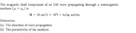 The magnetic field component of an EM wave propagating through a nonmagnetic
medium (u = H,) is
H = 25 sin(2 x 10't + 6x)a, mA/m
Determine:
(a) The direction of wave propagation
(b) The permittivity of the medium
