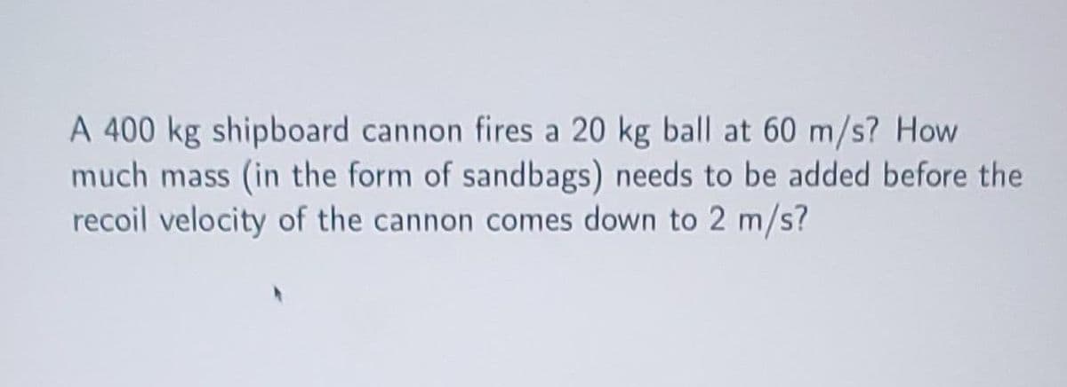 A 400 kg shipboard cannon fires a 20 kg ball at 60 m/s? How
much mass (in the form of sandbags) needs to be added before the
recoil velocity of the cannon comes down to 2 m/s?