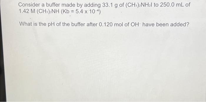 Consider a buffer made by adding 33.1 g of (CH3)2NH₂l to 250.0 mL of
1.42 M (CH3);NH (Kb = 5.4 x 10 4)
What is the pH of the buffer after 0.120 mol of OH have been added?