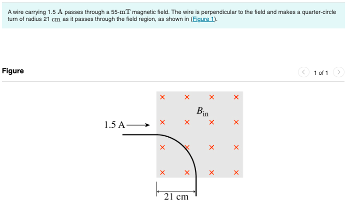 A wire carrying 1.5 A passes through a 55-mT magnetic field. The wire is perpendicular to the field and makes a quarter-circle
turn of radius 21 cm as it passes through the field region, as shown in (Figure 1).
Figure
1.5 A-
X
X
21 cm
Bin
X
X
X
1 of 1