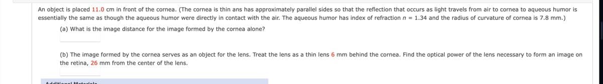 An object is placed 11.0 cm in front of the cornea. (The cornea is thin ans has approximately parallel sides so that the reflection that occurs as light travels from air to cornea to aqueous humor is
essentially the same as though the aqueous humor were directly in contact with the air. The aqueous humor has index of refraction n = 1.34 and the radius of curvature of cornea is 7.8 mm.)
(a) What is the image distance for the image formed by the cornea alone?
(b) The image formed by the cornea serves as an object for the lens. Treat the lens as a thin lens 6 mm behind the cornea. Find the optical power of the lens necessary to form an image on
the retina, 26 mm from the center of the lens.
Additional Motoriola