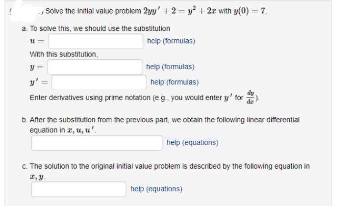 ., Solve the initial value problem 2yy' +2 = y² + 2x with y(0) = 7.
a. To solve this, we should use the substitution
u=
With this substitution,
y =
help (formulas)
y'
help (formulas)
Enter derivatives using prime notation (e.g., you would enter y' for
help (formulas)
b. After the substitution from the previous part, we obtain the following linear differential
equation in x, u, u'.
help (equations)
c. The solution to the original initial value problem is described by the following equation in
x, y.
help (equations)