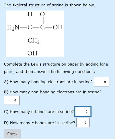 The skeletal structure of serine is shown below.
но
H2N-C-C -OH
CH2
ОН
Complete the Lewis structure on paper by adding lone
pairs, and then answer the following questions:
A) How many bonding electrons are in serine?
B) How many non-bonding electrons are in serine?
C) How many o bonds are in serine?
D) How many a bonds are in serine? 1 +
Check
