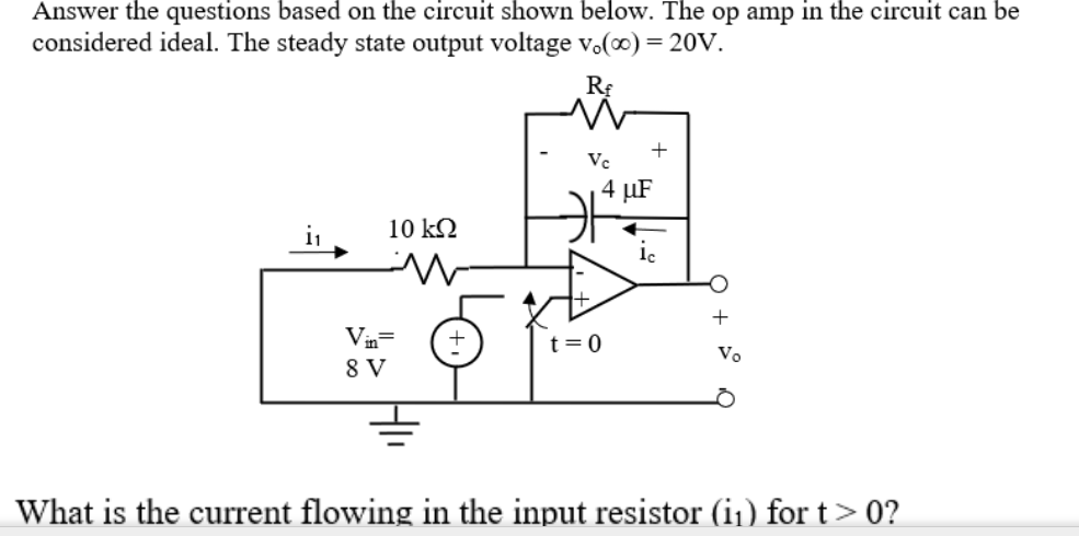 Answer the questions based on the circuit shown below. The op amp in the circuit can be
considered ideal. The steady state output voltage v.(0) = 20V.
+
Vc
4 µF
i1
10 k2
+
Vin=
8 V
t= 0
Vo
What is the current flowing in the input resistor (i1) for t> 0?
