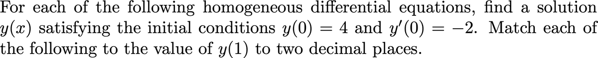 For each of the following homogeneous differential equations, find a solution
y(x) satisfying the initial conditions y(0) = 4 and y'(0) = -2. Match each of
the following to the value of y(1) to two decimal places.
