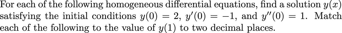 For each of the following homogeneous differential equations, find a solution y(x)
satisfying the initial conditions y(0) = 2, y'(0) = -1, and y" (0) = 1. Match
each of the following to the value of y(1) to two decimal places.
