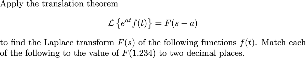 Apply the translation theorem
L {eat f(t)} = F(s – a)
to find the Laplace transform F(s) of the following functions f(t). Match each
of the following to the value of F(1.234) to two decimal places.
