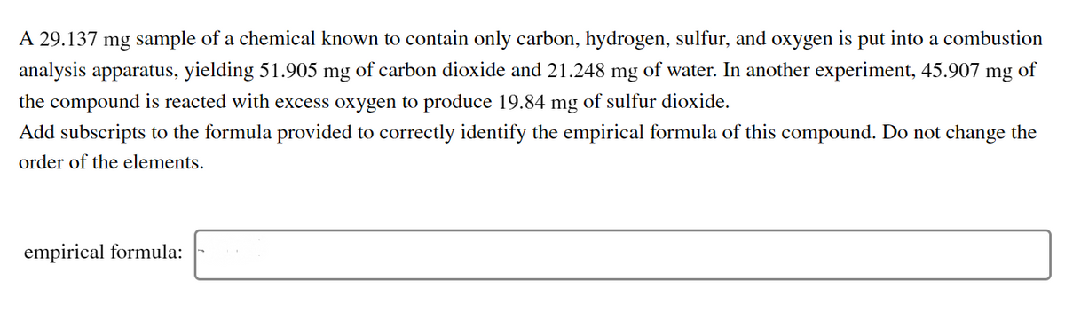 A 29.137 mg sample of a chemical known to contain only carbon, hydrogen, sulfur, and
охудen
is
put
into a combustion
analysis apparatus, yielding 51.905 mg of carbon dioxide and 21.248 mg of water. In another experiment, 45.907 mg of
the compound is reacted with excess oxygen to produce 19.84 mg of sulfur dioxide.
Add subscripts to the formula provided to correctly identify the empirical formula of this compound. Do not change the
order of the elements.
empirical formula:
