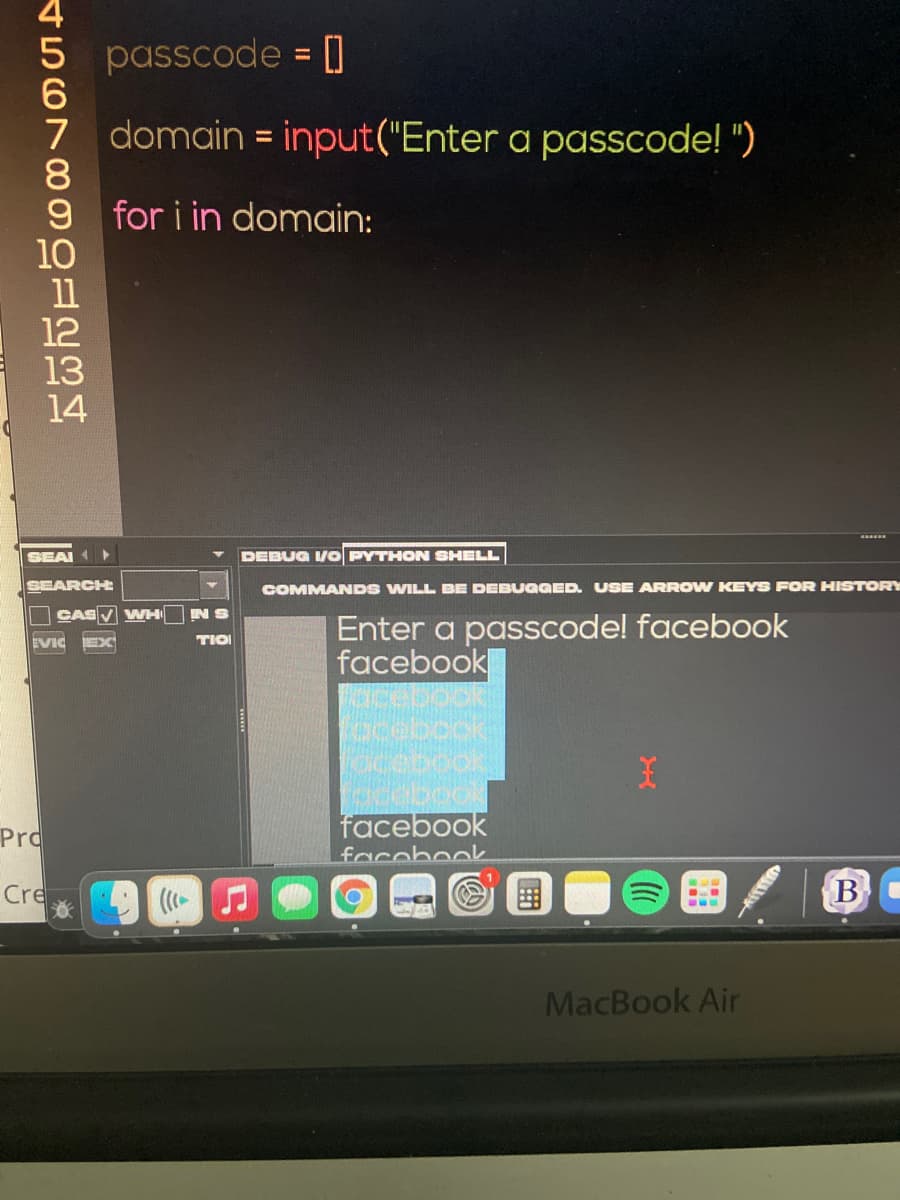 passcode = ]
%3D
7 domain = input("Enter a passcode! ")
8
9 for i in domain:
10
11
12
13
14
%3D
SEAL
DEBUG /O PYTHON SHELL
SEARCHE
COMMANDS WILL BE DEBUGGED. USE ARRO W KEYS FOR HISTORY
CASV VWH
S Ni
TIO
Enter a passcode! facebook
facebook
EVIC
facebook
Pro
facebook
Cre
MacBook Air
