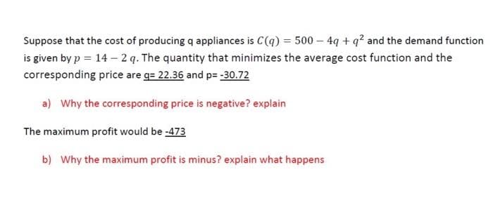 Suppose that the cost of producing q appliances is C(q) = 500 – 4q + q? and the demand function
is given by p = 14 – 2 q. The quantity that minimizes the average cost function and the
corresponding price are g= 22.36 and p= -30.72
a) Why the corresponding price is negative? explain
The maximum profit would be -473
b) Why the maximum profit is minus? explain what happens

