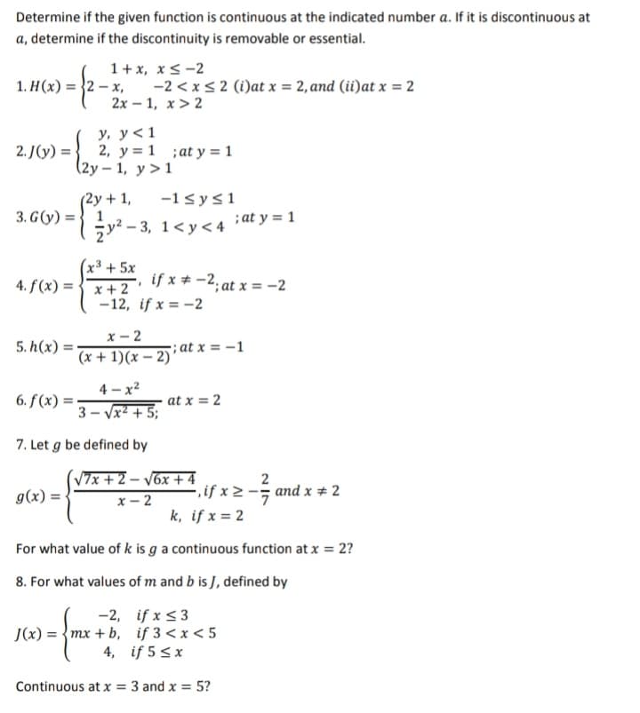 Determine if the given function is continuous at the indicated number a. If it is discontinuous at
a, determine if the discontinuity is removable or essential.
1+ x, x<-2
-2 < x< 2 (i)at x = 2, and (ii)at x = 2
2х — 1, х > 2
1. Н (х) %3D 32— х,
у, у<1
2, y = 1 ;at y = 1
(2у — 1, у>1
2. J(y) = :
(2y + 1,
3. G(y) = } 1
-1sys1
;at y = 1
ży? - 3, 1<y< 4
(x³ + 5x
4. f(x) = { x+ 2 °
if x + -2; at x = -2
-12, if x = -2
х — 2
(x + 1)(x – 2)
5. h(x) =
; at x = -1
4 - x2
6. f(x) =
at x = 2
3 - Vx² + 5;
7. Let g be defined by
(V7x +2 – Váx + 4
g(x) =
2
-.if x 2 -; and x # 2
х — 2
k, if x = 2
For what value of k is g a continuous function at x = 2?
8. For what values of m and b is J, defined by
-2, if x <3
J(x) = {mx + b, if 3 < x < 5
4, if 5 <x
Continuous at x = 3 and x = 5?
