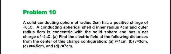 Problem 10
A solid conducting sphere of radius 2cm has a positive charge of
+8µC. A conducting spherical shell d inner radius 4cm and outer
radius 5cm is concentric with the solid sphere and has a net
charge of -4uC. (a) Find the electric field at the following distances
from the center of this charge configuration: (a) r1cm, (b) =3cm,
(c) r=4.5cm, and (d) r=7cm.
