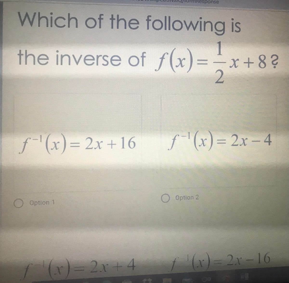 Response
Which of the following is
the inverse of f(x)=-x+8?
%3D
f(x)=
2x +16
f(x)%3D2X-4
%3D
Option 2
Option 1
(r)= 2x+4
(x)= 2x-16
