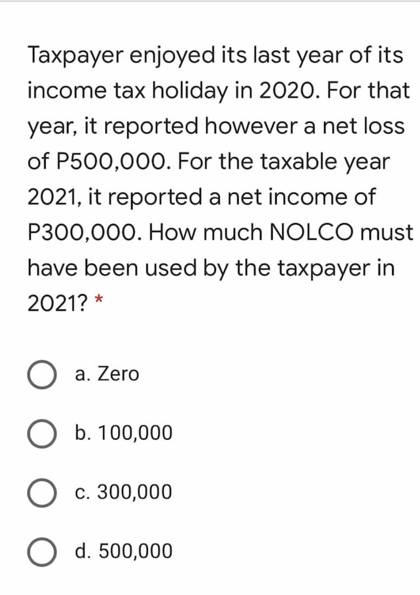 Taxpayer enjoyed its last year of its
income tax holiday in 2020. For that
year, it reported however a net loss
of P500,000. For the taxable year
2021, it reported a net income of
P300,000. How much NOLCO must
have been used by the taxpayer in
2021? *
a. Zero
b. 100,000
c. 300,000
d. 500,000
