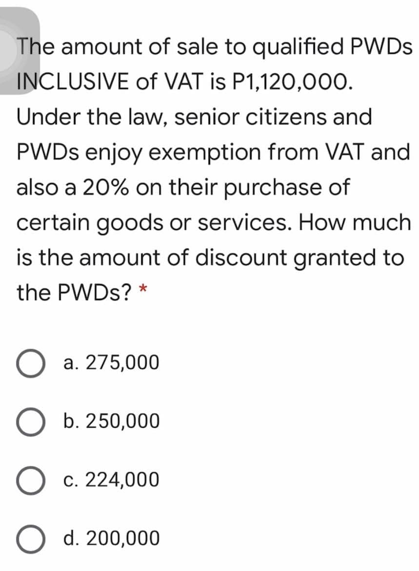 The amount of sale to qualified PWDS
INCLUSIVE of VAT is P1,120,000.
Under the law, senior citizens and
PWDS enjoy exemption from VAT and
also a 20% on their purchase of
certain goods or services. How much
is the amount of discount granted to
the PWDS? *
a. 275,000
b. 250,000
c. 224,000
d. 200,000
