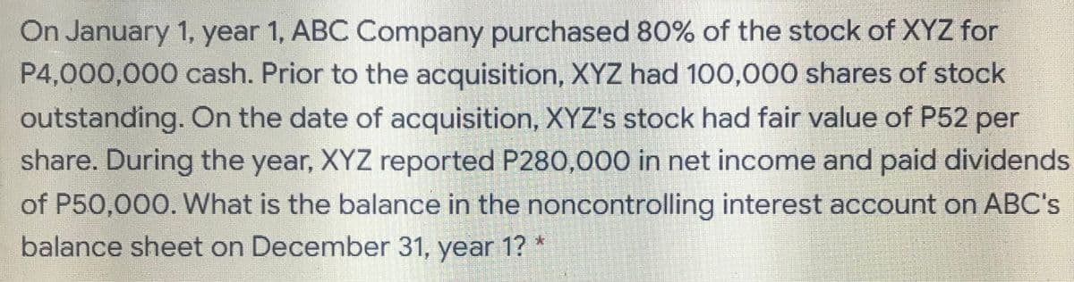 On January 1, year 1, ABC Company purchased 80% of the stock of XYZ for
P4,000,000 cash. Prior to the acquisition, XYZ had 100,000 shares of stock
outstanding. On the date of acquisition, XYZ's stock had fair value of P52 per
share. During the year, XYZ reported P280,000 in net income and paid dividends
of P50,000. What is the balance in the noncontrolling interest account on ABC's
balance sheet on December 31, year 1?
