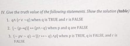 IV. Give the truth value of the following statements. Show the solution (table)
1. qA (rv-q) when q is TRUE and ris FALSE
2. [-(p-q))(pA~q) when p and q are FALSE
3. (- pv - q) - [(r+q) Ap) whenp is TRUE, q is FALSE, and r is
FALSE
