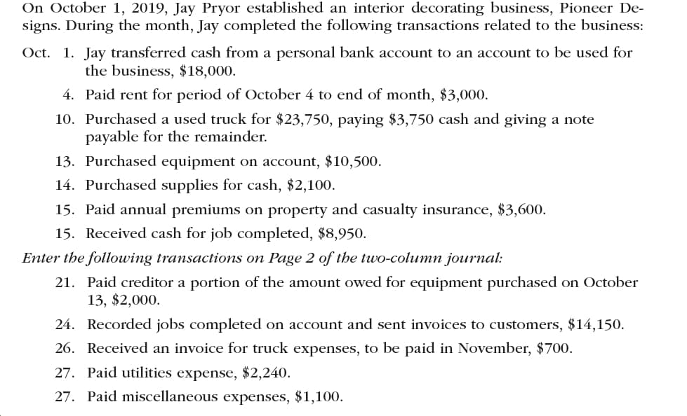 On October 1, 2019, Jay Pryor established an interior decorating business, Pioneer De-
signs. During the month, Jay completed the following transactions related to the business
Oct
1. Jay transferred cash from a personal bank account to an account to be used for
the business, $18,000
4. Paid rent for period of October 4 to end of month, $3,000.
10. Purchased a used truck for $23,750, paying $3,750 cash and giving a note
payable for the remainder
13. Purchased equipment on account, $10,500.
14. Purchased supplies for cash, $2,100.
15. Paid annual premiums on property and casualty insurance, $3,600.
15. Received cash for job completed, $8,950.
Enter the following transactions on Page 2 of the two-column journal
21. Paid creditor a portion of the amount owed for equipment purchased on October
13, $2,000
orded jobs completed on account and sent invoices to customers, $14,150
24
26. Received an invoice for truck expenses, to be paid in November, $700.
27. Paid utilities expense, $2,240
27. Paid miscellaneous expenses, $1,100
