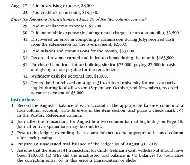 Aug. 17. Paid advertising expense, $8,000
23. Paid creditors on account, $13,750.
Enter the following transactions on Page 19 of the two-column journal
29. Paid miscellaneous expenses, $1,700.
30. Paid automobile expense (including rental charges for an automobile), $2,500
31. Discovered an error in computing a commission during July; received cash
from the salesperson for the overpayment, $2,000.
31. Paid salaries and commissions for the month, $53,000.
31. Recorded revenue earned and billed to clients during the month, $183,500.
31. Purchased land for a future building site for $75,000, paying $7,500 in cash
and giving a note payable for the remainder.
31. Withdrew cash for personal use, $1,000
31. Rented land purchased on August 31 to a local university for use as a park
ing lot during football season (September, October, and November); received
advance payment of $5,000
Instructions
1. Record the August 1 balance of each account in the appropriate balance column of a
four-column account, write Balance in the item section, and place a check mark (V)
in the Posting Reference column
2. Journalize the transactions for August in a two-column journal beginning on Page 18.
Journal entry explanations may be omitted.
3. Post to the ledger, extending the account balance to the appropriate balance column
after each posting
4. Prepare an unadjusted trial balance of the ledger as of August 31, 2019.
5. Assume that the August 31 transaction for Cindy Getman's cash withdrawal should have
been $10,000. (a) Why did the unadjusted trial balance in (4) balance? (b) Journalize
the correcting entry. (c) Is this error a transposition or slide?
