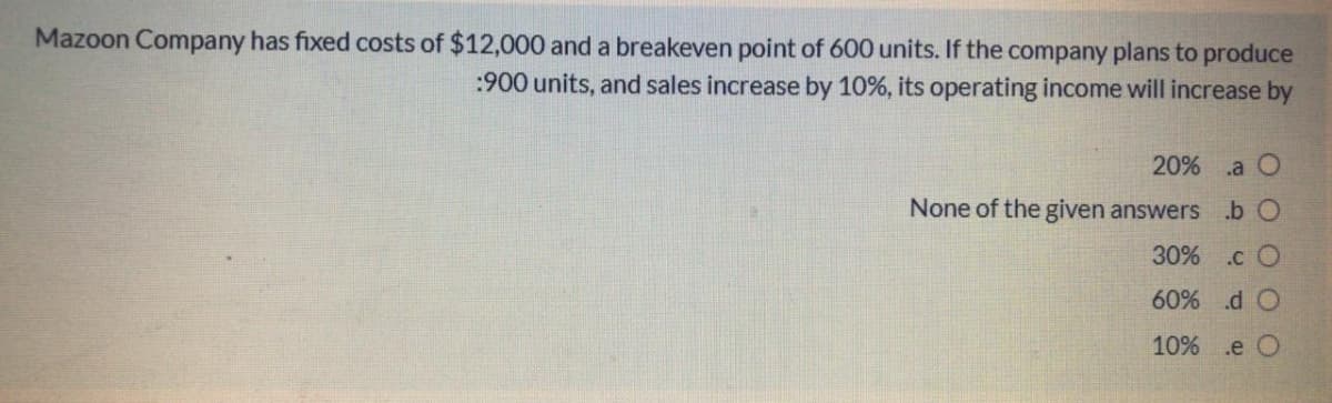 Mazoon Company has fixed costs of $12,000 and a breakeven point of 600 units. If the company plans to produce
:900 units, and sales increase by 10%, its operating income will increase by
20% .a O
None of the given answers .b O
30% .c O
60% d O
10% .e O
