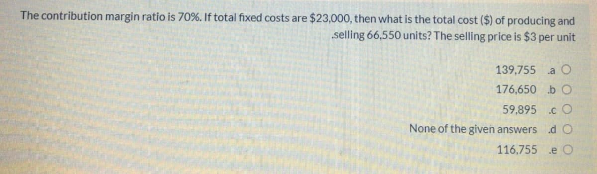 The contribution margin ratio is 70%. If total fixed costs are $23,000, then what is the total cost ($) of producing and
.selling 66,550 units? The selling price is $3 per unit
139,755
.a O
176,650 b O
59,895
.c O
None of the given answers
.d O
116,755 .e O
