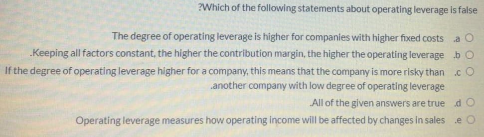 ?Which of the following statements about operating leverage is false
The degree of operating leverage is higher for companies with higher fixed costs
.a O
.Keeping all factors constant, the higher the contribution margin, the higher the operating leverage .b O
If the degree of operating leverage higher for a company, this means that the company is more risky than
.another company with low degree of operating leverage
.c O
All of the given answer's are true
d O
Operating leverage measures how operating income will be affected by changes in sales
.e O

