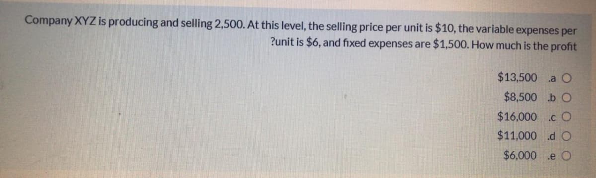 Company XYZ is producing and selling 2,500. At this level, the selling price per unit is $10, the variable expenses per
?unit is $6, and fixed expenses are $1,500. How much is the profit
$13,500 a O
$8,500 .b O
$16,000 .c O
$11,000 .d O
$6,000 .e O
