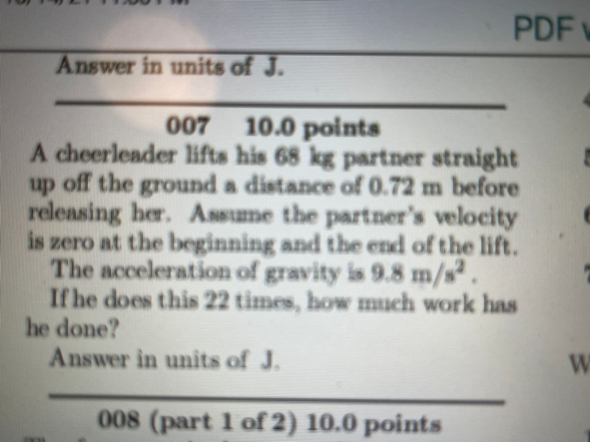 PDF
Answer in units of J
007
10.0 points
A cheerleader lifts his 68 kg partner straight
up off the ground a distance of 0.72 m before
releasing her. Assume the partner's velocity
is zero at the beginning and the end of the lift.
The acceleration of gravity is 9.8 m/s².
If he does this 22 times, how much work has
he done?
Answer in units of J.
panor
008 (part 1 of 2) 10.0 points

