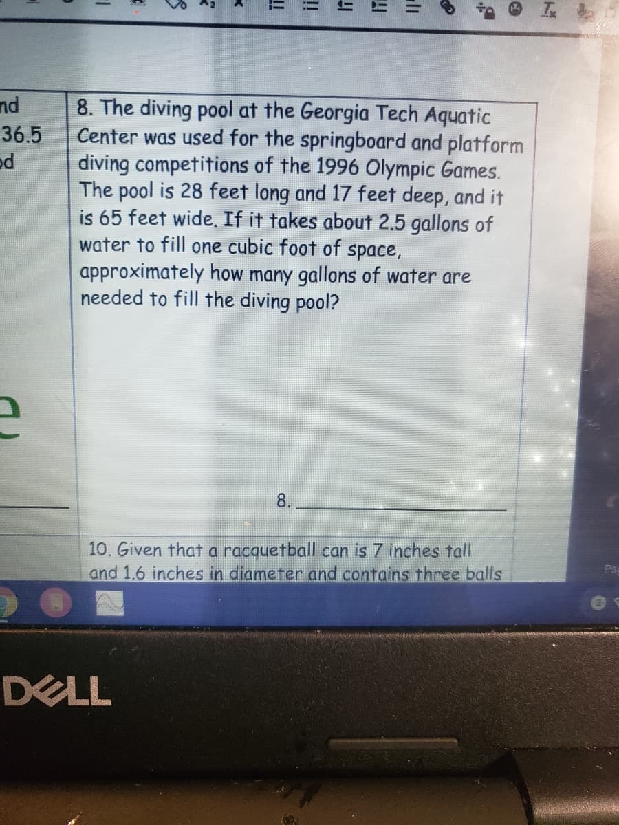 nd
8. The diving pool at the Georgia Tech Aquatic
Center was used for the springboard and platform
diving competitions of the 1996 Olympic Games.
The pool is 28 feet long and 17 feet deep, and it
is 65 feet wide, If it takes about 2.5 gallons of
water to fill one cubic foot of space,
approximately how many gallons of water are
needed to fill the diving pool?
36.5
8.
10. Given that a racquetball can is 7 inches tall
and 1.6 inches in diameter and contains three balls
DELL
!!
