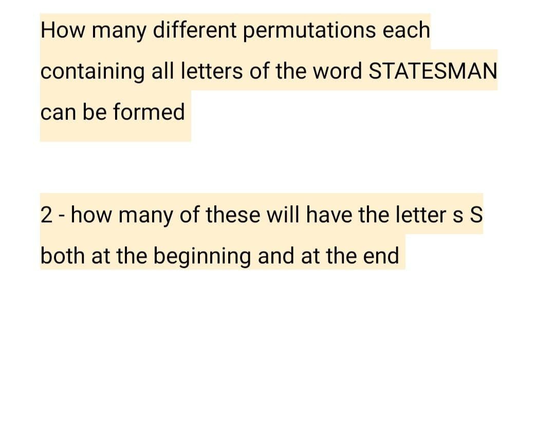 How many different permutations each
containing all letters of the word STATESMAN
can be formed
2 - how many of these will have the letter s S
both at the beginning and at the end
